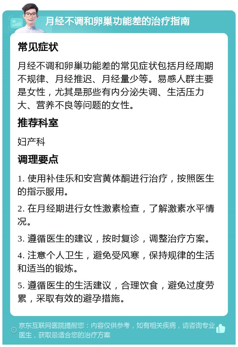 月经不调和卵巢功能差的治疗指南 常见症状 月经不调和卵巢功能差的常见症状包括月经周期不规律、月经推迟、月经量少等。易感人群主要是女性，尤其是那些有内分泌失调、生活压力大、营养不良等问题的女性。 推荐科室 妇产科 调理要点 1. 使用补佳乐和安宫黄体酮进行治疗，按照医生的指示服用。 2. 在月经期进行女性激素检查，了解激素水平情况。 3. 遵循医生的建议，按时复诊，调整治疗方案。 4. 注意个人卫生，避免受风寒，保持规律的生活和适当的锻炼。 5. 遵循医生的生活建议，合理饮食，避免过度劳累，采取有效的避孕措施。