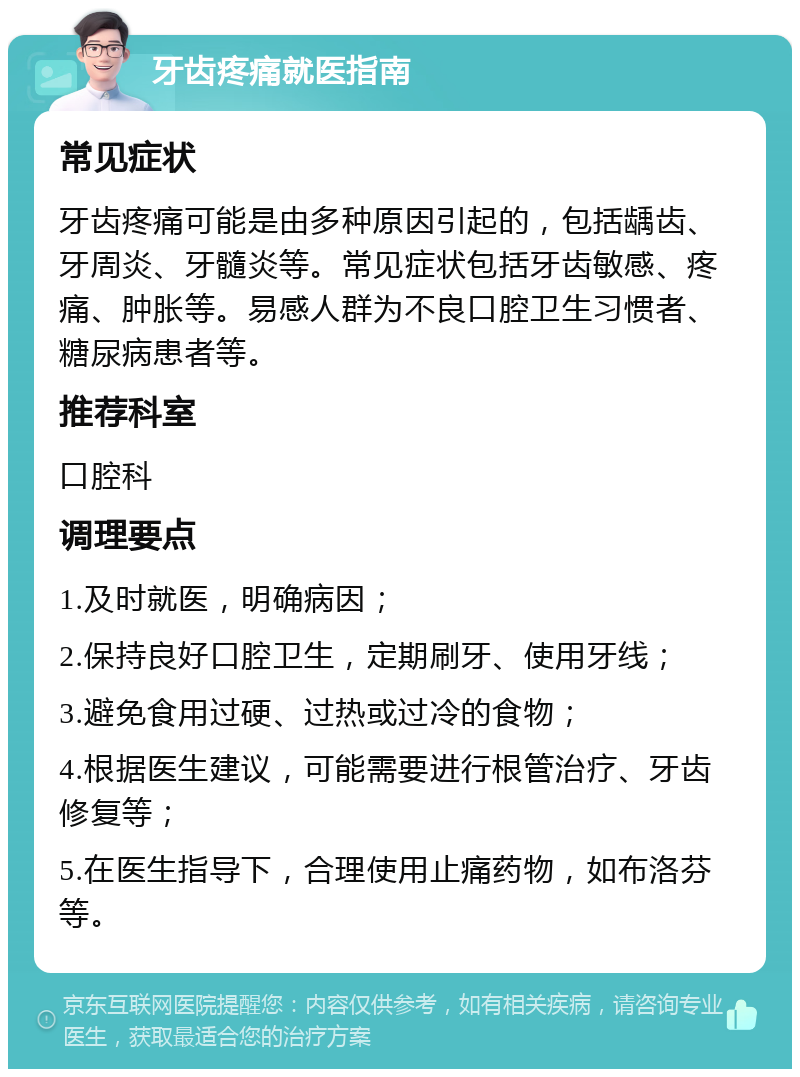 牙齿疼痛就医指南 常见症状 牙齿疼痛可能是由多种原因引起的，包括龋齿、牙周炎、牙髓炎等。常见症状包括牙齿敏感、疼痛、肿胀等。易感人群为不良口腔卫生习惯者、糖尿病患者等。 推荐科室 口腔科 调理要点 1.及时就医，明确病因； 2.保持良好口腔卫生，定期刷牙、使用牙线； 3.避免食用过硬、过热或过冷的食物； 4.根据医生建议，可能需要进行根管治疗、牙齿修复等； 5.在医生指导下，合理使用止痛药物，如布洛芬等。