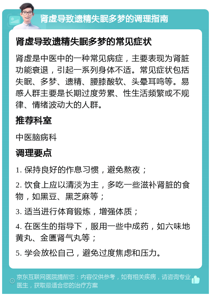 肾虚导致遗精失眠多梦的调理指南 肾虚导致遗精失眠多梦的常见症状 肾虚是中医中的一种常见病症，主要表现为肾脏功能衰退，引起一系列身体不适。常见症状包括失眠、多梦、遗精、腰膝酸软、头晕耳鸣等。易感人群主要是长期过度劳累、性生活频繁或不规律、情绪波动大的人群。 推荐科室 中医脑病科 调理要点 1. 保持良好的作息习惯，避免熬夜； 2. 饮食上应以清淡为主，多吃一些滋补肾脏的食物，如黑豆、黑芝麻等； 3. 适当进行体育锻炼，增强体质； 4. 在医生的指导下，服用一些中成药，如六味地黄丸、金匮肾气丸等； 5. 学会放松自己，避免过度焦虑和压力。