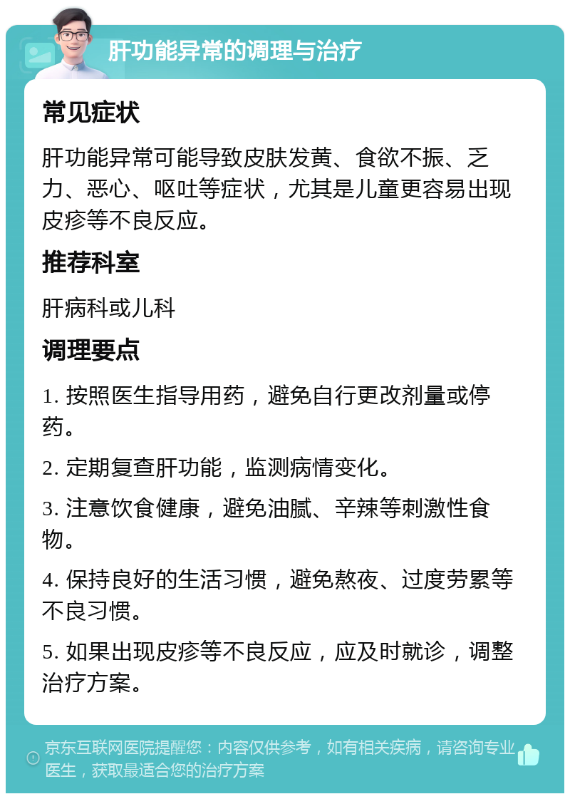 肝功能异常的调理与治疗 常见症状 肝功能异常可能导致皮肤发黄、食欲不振、乏力、恶心、呕吐等症状，尤其是儿童更容易出现皮疹等不良反应。 推荐科室 肝病科或儿科 调理要点 1. 按照医生指导用药，避免自行更改剂量或停药。 2. 定期复查肝功能，监测病情变化。 3. 注意饮食健康，避免油腻、辛辣等刺激性食物。 4. 保持良好的生活习惯，避免熬夜、过度劳累等不良习惯。 5. 如果出现皮疹等不良反应，应及时就诊，调整治疗方案。