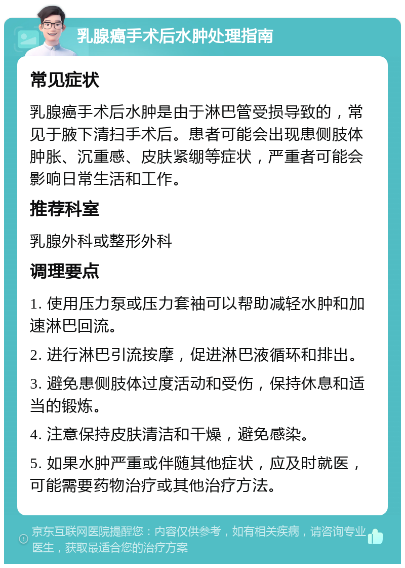 乳腺癌手术后水肿处理指南 常见症状 乳腺癌手术后水肿是由于淋巴管受损导致的，常见于腋下清扫手术后。患者可能会出现患侧肢体肿胀、沉重感、皮肤紧绷等症状，严重者可能会影响日常生活和工作。 推荐科室 乳腺外科或整形外科 调理要点 1. 使用压力泵或压力套袖可以帮助减轻水肿和加速淋巴回流。 2. 进行淋巴引流按摩，促进淋巴液循环和排出。 3. 避免患侧肢体过度活动和受伤，保持休息和适当的锻炼。 4. 注意保持皮肤清洁和干燥，避免感染。 5. 如果水肿严重或伴随其他症状，应及时就医，可能需要药物治疗或其他治疗方法。