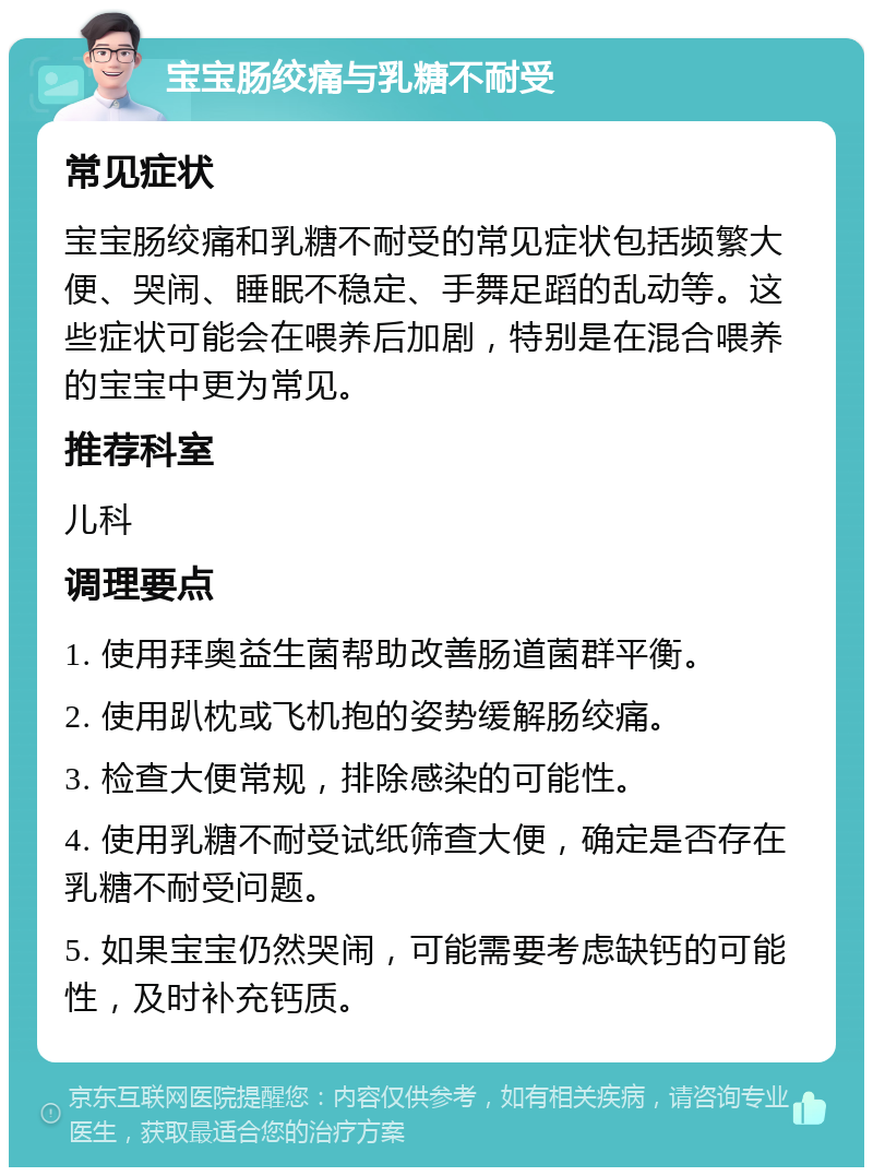 宝宝肠绞痛与乳糖不耐受 常见症状 宝宝肠绞痛和乳糖不耐受的常见症状包括频繁大便、哭闹、睡眠不稳定、手舞足蹈的乱动等。这些症状可能会在喂养后加剧，特别是在混合喂养的宝宝中更为常见。 推荐科室 儿科 调理要点 1. 使用拜奥益生菌帮助改善肠道菌群平衡。 2. 使用趴枕或飞机抱的姿势缓解肠绞痛。 3. 检查大便常规，排除感染的可能性。 4. 使用乳糖不耐受试纸筛查大便，确定是否存在乳糖不耐受问题。 5. 如果宝宝仍然哭闹，可能需要考虑缺钙的可能性，及时补充钙质。