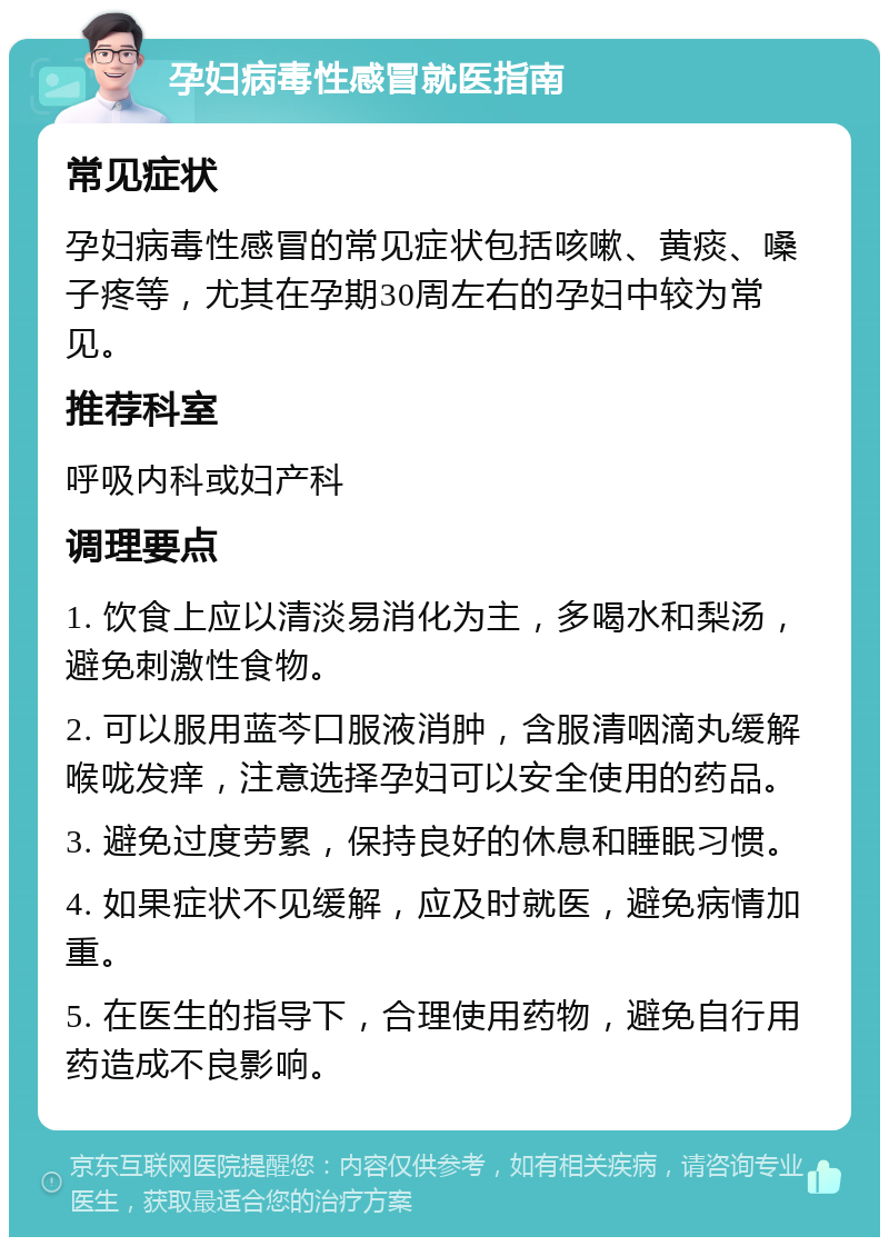 孕妇病毒性感冒就医指南 常见症状 孕妇病毒性感冒的常见症状包括咳嗽、黄痰、嗓子疼等，尤其在孕期30周左右的孕妇中较为常见。 推荐科室 呼吸内科或妇产科 调理要点 1. 饮食上应以清淡易消化为主，多喝水和梨汤，避免刺激性食物。 2. 可以服用蓝芩口服液消肿，含服清咽滴丸缓解喉咙发痒，注意选择孕妇可以安全使用的药品。 3. 避免过度劳累，保持良好的休息和睡眠习惯。 4. 如果症状不见缓解，应及时就医，避免病情加重。 5. 在医生的指导下，合理使用药物，避免自行用药造成不良影响。