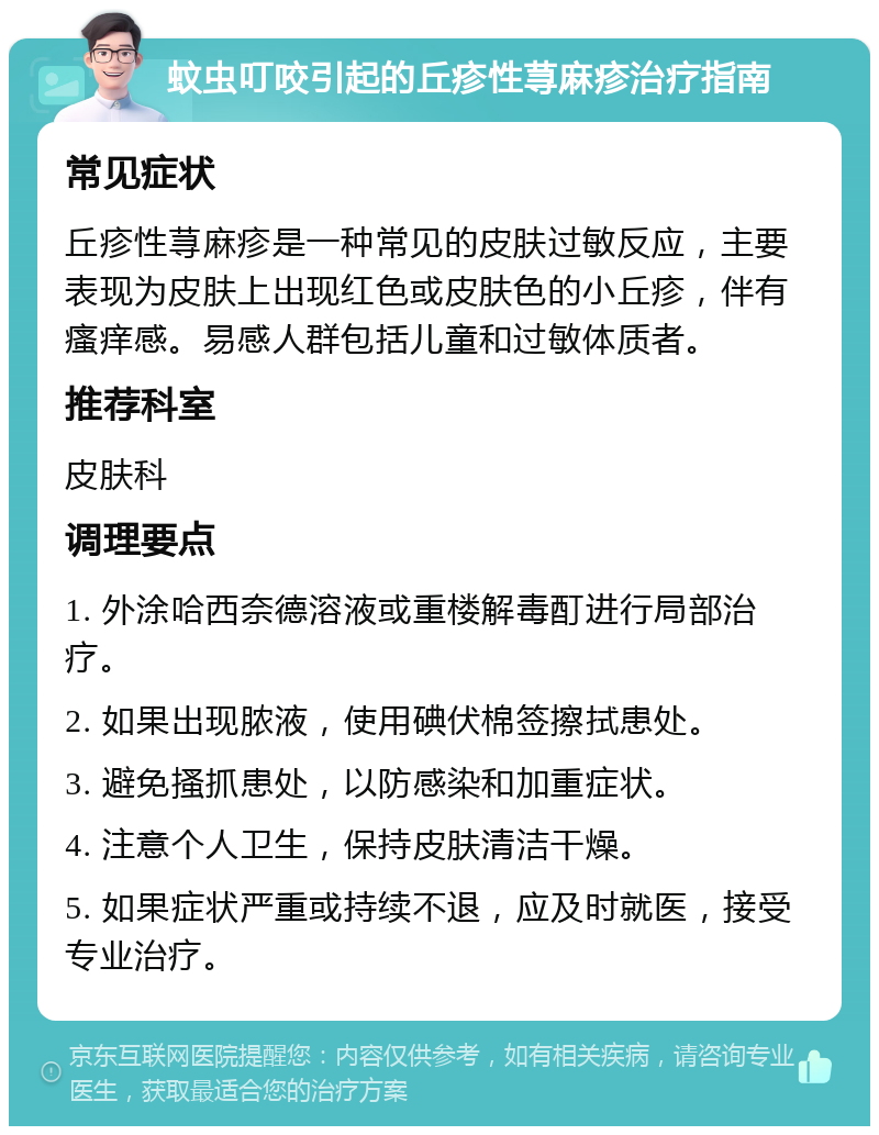 蚊虫叮咬引起的丘疹性荨麻疹治疗指南 常见症状 丘疹性荨麻疹是一种常见的皮肤过敏反应，主要表现为皮肤上出现红色或皮肤色的小丘疹，伴有瘙痒感。易感人群包括儿童和过敏体质者。 推荐科室 皮肤科 调理要点 1. 外涂哈西奈德溶液或重楼解毒酊进行局部治疗。 2. 如果出现脓液，使用碘伏棉签擦拭患处。 3. 避免搔抓患处，以防感染和加重症状。 4. 注意个人卫生，保持皮肤清洁干燥。 5. 如果症状严重或持续不退，应及时就医，接受专业治疗。