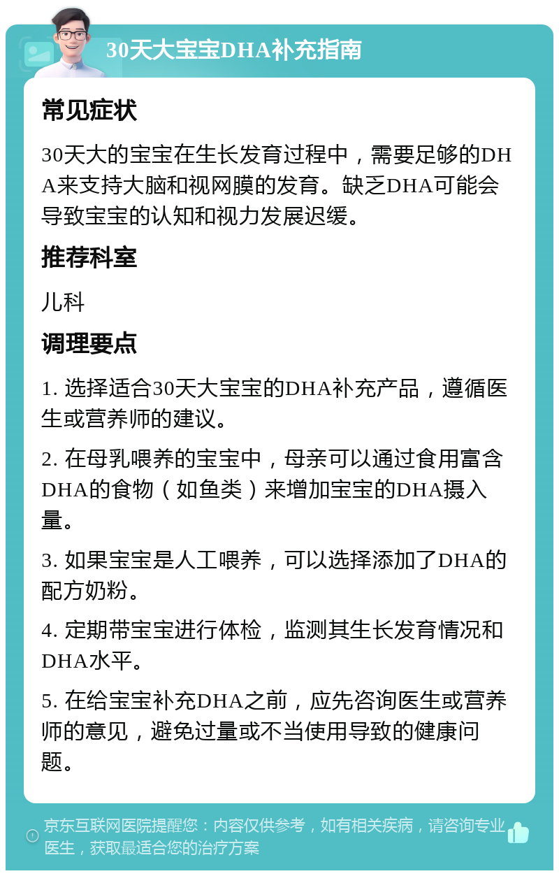 30天大宝宝DHA补充指南 常见症状 30天大的宝宝在生长发育过程中，需要足够的DHA来支持大脑和视网膜的发育。缺乏DHA可能会导致宝宝的认知和视力发展迟缓。 推荐科室 儿科 调理要点 1. 选择适合30天大宝宝的DHA补充产品，遵循医生或营养师的建议。 2. 在母乳喂养的宝宝中，母亲可以通过食用富含DHA的食物（如鱼类）来增加宝宝的DHA摄入量。 3. 如果宝宝是人工喂养，可以选择添加了DHA的配方奶粉。 4. 定期带宝宝进行体检，监测其生长发育情况和DHA水平。 5. 在给宝宝补充DHA之前，应先咨询医生或营养师的意见，避免过量或不当使用导致的健康问题。