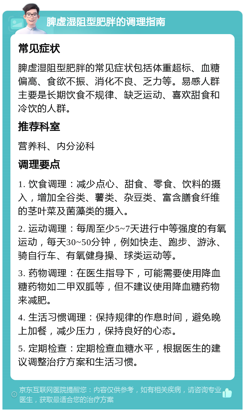 脾虚湿阻型肥胖的调理指南 常见症状 脾虚湿阻型肥胖的常见症状包括体重超标、血糖偏高、食欲不振、消化不良、乏力等。易感人群主要是长期饮食不规律、缺乏运动、喜欢甜食和冷饮的人群。 推荐科室 营养科、内分泌科 调理要点 1. 饮食调理：减少点心、甜食、零食、饮料的摄入，增加全谷类、薯类、杂豆类、富含膳食纤维的茎叶菜及菌藻类的摄入。 2. 运动调理：每周至少5~7天进行中等强度的有氧运动，每天30~50分钟，例如快走、跑步、游泳、骑自行车、有氧健身操、球类运动等。 3. 药物调理：在医生指导下，可能需要使用降血糖药物如二甲双胍等，但不建议使用降血糖药物来减肥。 4. 生活习惯调理：保持规律的作息时间，避免晚上加餐，减少压力，保持良好的心态。 5. 定期检查：定期检查血糖水平，根据医生的建议调整治疗方案和生活习惯。