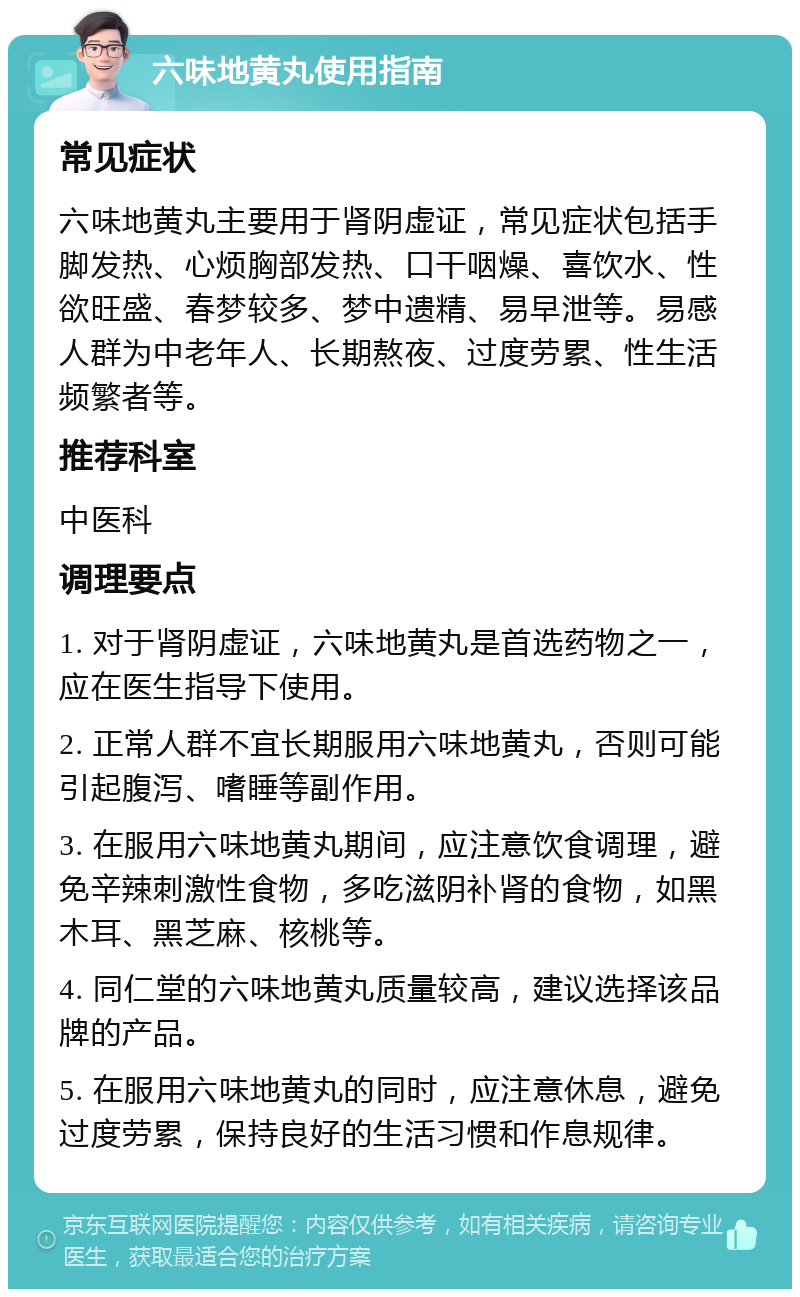 六味地黄丸使用指南 常见症状 六味地黄丸主要用于肾阴虚证，常见症状包括手脚发热、心烦胸部发热、口干咽燥、喜饮水、性欲旺盛、春梦较多、梦中遗精、易早泄等。易感人群为中老年人、长期熬夜、过度劳累、性生活频繁者等。 推荐科室 中医科 调理要点 1. 对于肾阴虚证，六味地黄丸是首选药物之一，应在医生指导下使用。 2. 正常人群不宜长期服用六味地黄丸，否则可能引起腹泻、嗜睡等副作用。 3. 在服用六味地黄丸期间，应注意饮食调理，避免辛辣刺激性食物，多吃滋阴补肾的食物，如黑木耳、黑芝麻、核桃等。 4. 同仁堂的六味地黄丸质量较高，建议选择该品牌的产品。 5. 在服用六味地黄丸的同时，应注意休息，避免过度劳累，保持良好的生活习惯和作息规律。