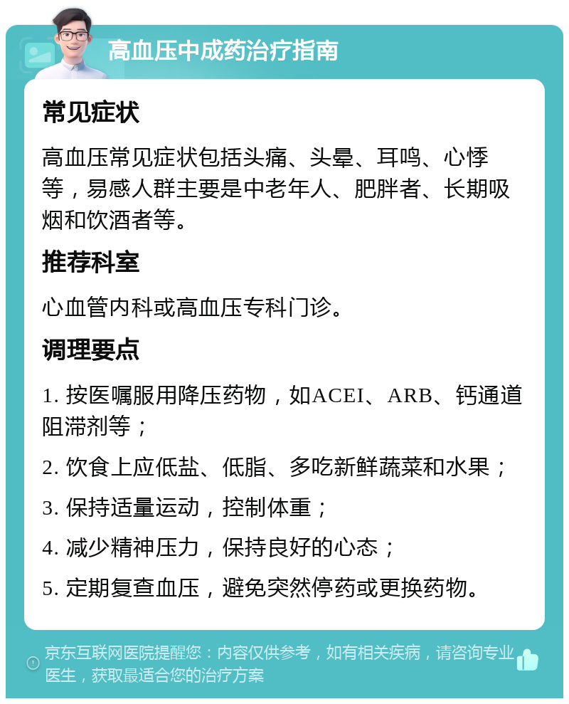 高血压中成药治疗指南 常见症状 高血压常见症状包括头痛、头晕、耳鸣、心悸等，易感人群主要是中老年人、肥胖者、长期吸烟和饮酒者等。 推荐科室 心血管内科或高血压专科门诊。 调理要点 1. 按医嘱服用降压药物，如ACEI、ARB、钙通道阻滞剂等； 2. 饮食上应低盐、低脂、多吃新鲜蔬菜和水果； 3. 保持适量运动，控制体重； 4. 减少精神压力，保持良好的心态； 5. 定期复查血压，避免突然停药或更换药物。