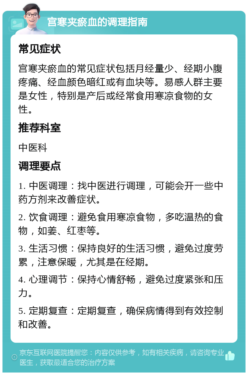 宫寒夹瘀血的调理指南 常见症状 宫寒夹瘀血的常见症状包括月经量少、经期小腹疼痛、经血颜色暗红或有血块等。易感人群主要是女性，特别是产后或经常食用寒凉食物的女性。 推荐科室 中医科 调理要点 1. 中医调理：找中医进行调理，可能会开一些中药方剂来改善症状。 2. 饮食调理：避免食用寒凉食物，多吃温热的食物，如姜、红枣等。 3. 生活习惯：保持良好的生活习惯，避免过度劳累，注意保暖，尤其是在经期。 4. 心理调节：保持心情舒畅，避免过度紧张和压力。 5. 定期复查：定期复查，确保病情得到有效控制和改善。