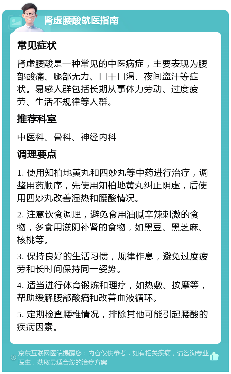 肾虚腰酸就医指南 常见症状 肾虚腰酸是一种常见的中医病症，主要表现为腰部酸痛、腿部无力、口干口渴、夜间盗汗等症状。易感人群包括长期从事体力劳动、过度疲劳、生活不规律等人群。 推荐科室 中医科、骨科、神经内科 调理要点 1. 使用知柏地黄丸和四妙丸等中药进行治疗，调整用药顺序，先使用知柏地黄丸纠正阴虚，后使用四妙丸改善湿热和腰酸情况。 2. 注意饮食调理，避免食用油腻辛辣刺激的食物，多食用滋阴补肾的食物，如黑豆、黑芝麻、核桃等。 3. 保持良好的生活习惯，规律作息，避免过度疲劳和长时间保持同一姿势。 4. 适当进行体育锻炼和理疗，如热敷、按摩等，帮助缓解腰部酸痛和改善血液循环。 5. 定期检查腰椎情况，排除其他可能引起腰酸的疾病因素。