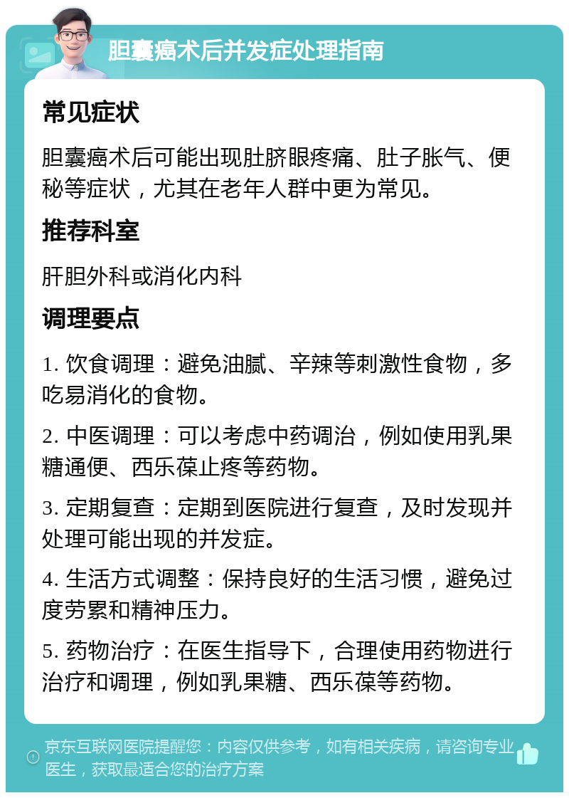 胆囊癌术后并发症处理指南 常见症状 胆囊癌术后可能出现肚脐眼疼痛、肚子胀气、便秘等症状，尤其在老年人群中更为常见。 推荐科室 肝胆外科或消化内科 调理要点 1. 饮食调理：避免油腻、辛辣等刺激性食物，多吃易消化的食物。 2. 中医调理：可以考虑中药调治，例如使用乳果糖通便、西乐葆止疼等药物。 3. 定期复查：定期到医院进行复查，及时发现并处理可能出现的并发症。 4. 生活方式调整：保持良好的生活习惯，避免过度劳累和精神压力。 5. 药物治疗：在医生指导下，合理使用药物进行治疗和调理，例如乳果糖、西乐葆等药物。