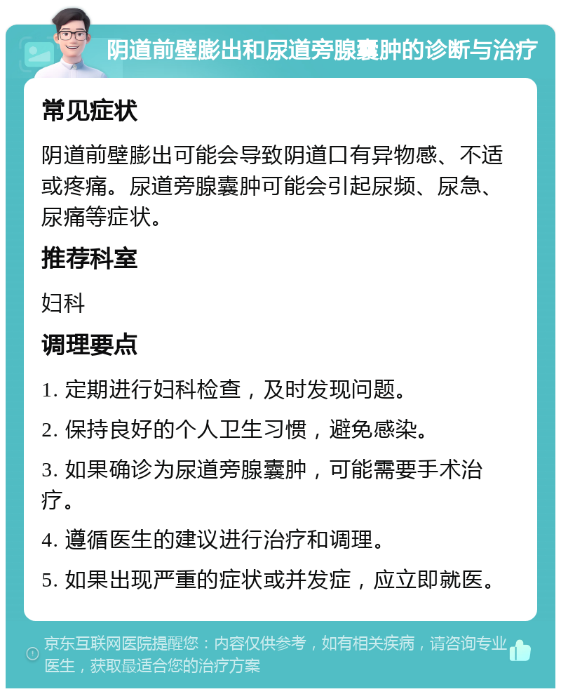 阴道前壁膨出和尿道旁腺囊肿的诊断与治疗 常见症状 阴道前壁膨出可能会导致阴道口有异物感、不适或疼痛。尿道旁腺囊肿可能会引起尿频、尿急、尿痛等症状。 推荐科室 妇科 调理要点 1. 定期进行妇科检查，及时发现问题。 2. 保持良好的个人卫生习惯，避免感染。 3. 如果确诊为尿道旁腺囊肿，可能需要手术治疗。 4. 遵循医生的建议进行治疗和调理。 5. 如果出现严重的症状或并发症，应立即就医。