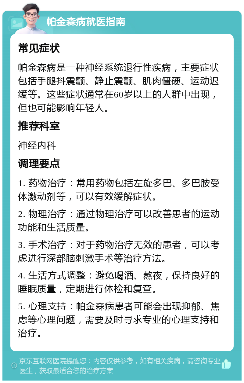 帕金森病就医指南 常见症状 帕金森病是一种神经系统退行性疾病，主要症状包括手腿抖震颤、静止震颤、肌肉僵硬、运动迟缓等。这些症状通常在60岁以上的人群中出现，但也可能影响年轻人。 推荐科室 神经内科 调理要点 1. 药物治疗：常用药物包括左旋多巴、多巴胺受体激动剂等，可以有效缓解症状。 2. 物理治疗：通过物理治疗可以改善患者的运动功能和生活质量。 3. 手术治疗：对于药物治疗无效的患者，可以考虑进行深部脑刺激手术等治疗方法。 4. 生活方式调整：避免喝酒、熬夜，保持良好的睡眠质量，定期进行体检和复查。 5. 心理支持：帕金森病患者可能会出现抑郁、焦虑等心理问题，需要及时寻求专业的心理支持和治疗。