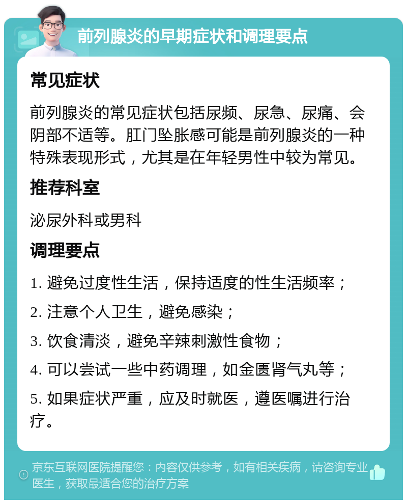 前列腺炎的早期症状和调理要点 常见症状 前列腺炎的常见症状包括尿频、尿急、尿痛、会阴部不适等。肛门坠胀感可能是前列腺炎的一种特殊表现形式，尤其是在年轻男性中较为常见。 推荐科室 泌尿外科或男科 调理要点 1. 避免过度性生活，保持适度的性生活频率； 2. 注意个人卫生，避免感染； 3. 饮食清淡，避免辛辣刺激性食物； 4. 可以尝试一些中药调理，如金匮肾气丸等； 5. 如果症状严重，应及时就医，遵医嘱进行治疗。