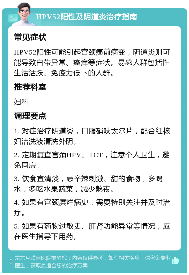 HPV52阳性及阴道炎治疗指南 常见症状 HPV52阳性可能引起宫颈癌前病变，阴道炎则可能导致白带异常、瘙痒等症状。易感人群包括性生活活跃、免疫力低下的人群。 推荐科室 妇科 调理要点 1. 对症治疗阴道炎，口服硝呋太尔片，配合红核妇洁洗液清洗外阴。 2. 定期复查宫颈HPV、TCT，注意个人卫生，避免同房。 3. 饮食宜清淡，忌辛辣刺激、甜的食物，多喝水，多吃水果蔬菜，减少熬夜。 4. 如果有宫颈糜烂病史，需要特别关注并及时治疗。 5. 如果有药物过敏史、肝肾功能异常等情况，应在医生指导下用药。