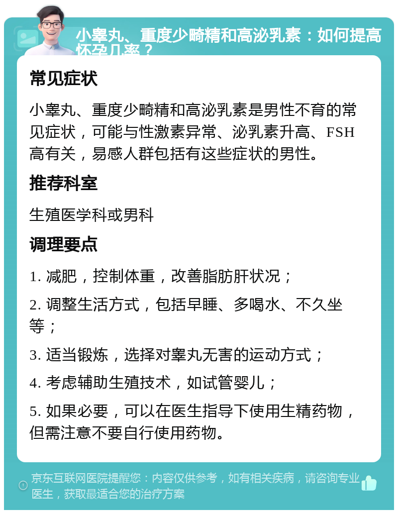 小睾丸、重度少畸精和高泌乳素：如何提高怀孕几率？ 常见症状 小睾丸、重度少畸精和高泌乳素是男性不育的常见症状，可能与性激素异常、泌乳素升高、FSH高有关，易感人群包括有这些症状的男性。 推荐科室 生殖医学科或男科 调理要点 1. 减肥，控制体重，改善脂肪肝状况； 2. 调整生活方式，包括早睡、多喝水、不久坐等； 3. 适当锻炼，选择对睾丸无害的运动方式； 4. 考虑辅助生殖技术，如试管婴儿； 5. 如果必要，可以在医生指导下使用生精药物，但需注意不要自行使用药物。