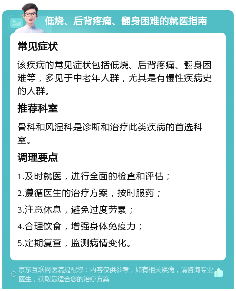 低烧、后背疼痛、翻身困难的就医指南 常见症状 该疾病的常见症状包括低烧、后背疼痛、翻身困难等，多见于中老年人群，尤其是有慢性疾病史的人群。 推荐科室 骨科和风湿科是诊断和治疗此类疾病的首选科室。 调理要点 1.及时就医，进行全面的检查和评估； 2.遵循医生的治疗方案，按时服药； 3.注意休息，避免过度劳累； 4.合理饮食，增强身体免疫力； 5.定期复查，监测病情变化。