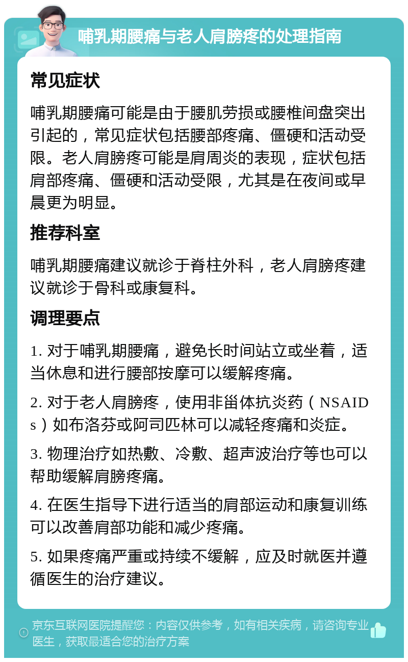 哺乳期腰痛与老人肩膀疼的处理指南 常见症状 哺乳期腰痛可能是由于腰肌劳损或腰椎间盘突出引起的，常见症状包括腰部疼痛、僵硬和活动受限。老人肩膀疼可能是肩周炎的表现，症状包括肩部疼痛、僵硬和活动受限，尤其是在夜间或早晨更为明显。 推荐科室 哺乳期腰痛建议就诊于脊柱外科，老人肩膀疼建议就诊于骨科或康复科。 调理要点 1. 对于哺乳期腰痛，避免长时间站立或坐着，适当休息和进行腰部按摩可以缓解疼痛。 2. 对于老人肩膀疼，使用非甾体抗炎药（NSAIDs）如布洛芬或阿司匹林可以减轻疼痛和炎症。 3. 物理治疗如热敷、冷敷、超声波治疗等也可以帮助缓解肩膀疼痛。 4. 在医生指导下进行适当的肩部运动和康复训练可以改善肩部功能和减少疼痛。 5. 如果疼痛严重或持续不缓解，应及时就医并遵循医生的治疗建议。