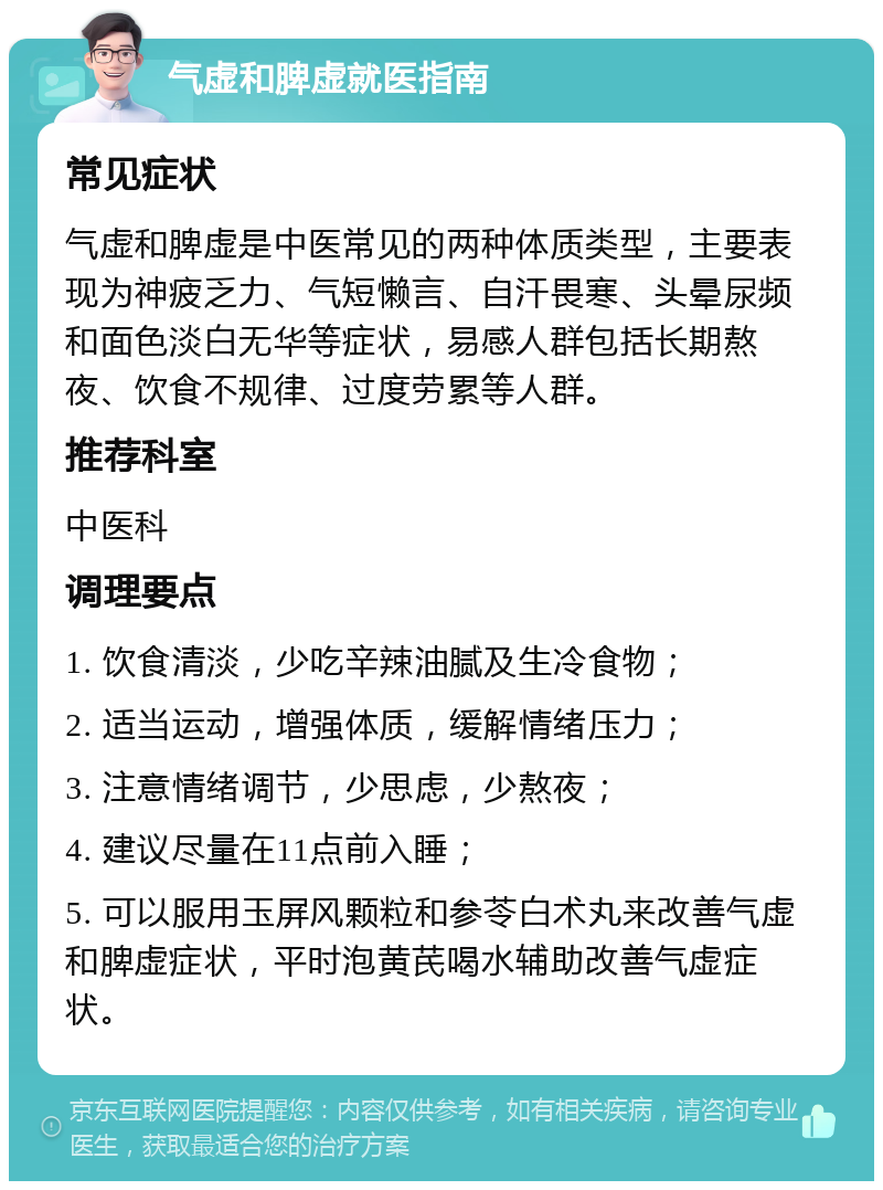 气虚和脾虚就医指南 常见症状 气虚和脾虚是中医常见的两种体质类型，主要表现为神疲乏力、气短懒言、自汗畏寒、头晕尿频和面色淡白无华等症状，易感人群包括长期熬夜、饮食不规律、过度劳累等人群。 推荐科室 中医科 调理要点 1. 饮食清淡，少吃辛辣油腻及生冷食物； 2. 适当运动，增强体质，缓解情绪压力； 3. 注意情绪调节，少思虑，少熬夜； 4. 建议尽量在11点前入睡； 5. 可以服用玉屏风颗粒和参苓白术丸来改善气虚和脾虚症状，平时泡黄芪喝水辅助改善气虚症状。