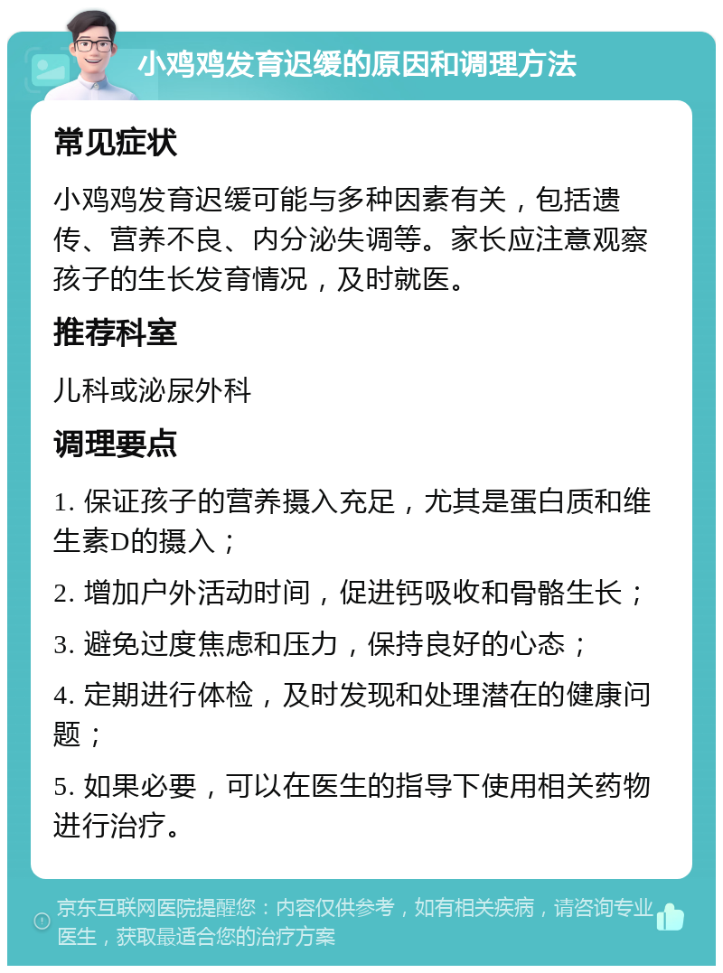 小鸡鸡发育迟缓的原因和调理方法 常见症状 小鸡鸡发育迟缓可能与多种因素有关，包括遗传、营养不良、内分泌失调等。家长应注意观察孩子的生长发育情况，及时就医。 推荐科室 儿科或泌尿外科 调理要点 1. 保证孩子的营养摄入充足，尤其是蛋白质和维生素D的摄入； 2. 增加户外活动时间，促进钙吸收和骨骼生长； 3. 避免过度焦虑和压力，保持良好的心态； 4. 定期进行体检，及时发现和处理潜在的健康问题； 5. 如果必要，可以在医生的指导下使用相关药物进行治疗。