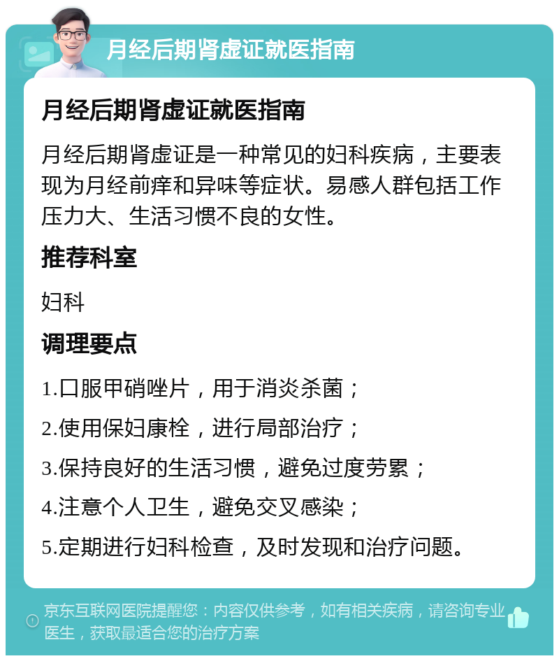 月经后期肾虚证就医指南 月经后期肾虚证就医指南 月经后期肾虚证是一种常见的妇科疾病，主要表现为月经前痒和异味等症状。易感人群包括工作压力大、生活习惯不良的女性。 推荐科室 妇科 调理要点 1.口服甲硝唑片，用于消炎杀菌； 2.使用保妇康栓，进行局部治疗； 3.保持良好的生活习惯，避免过度劳累； 4.注意个人卫生，避免交叉感染； 5.定期进行妇科检查，及时发现和治疗问题。