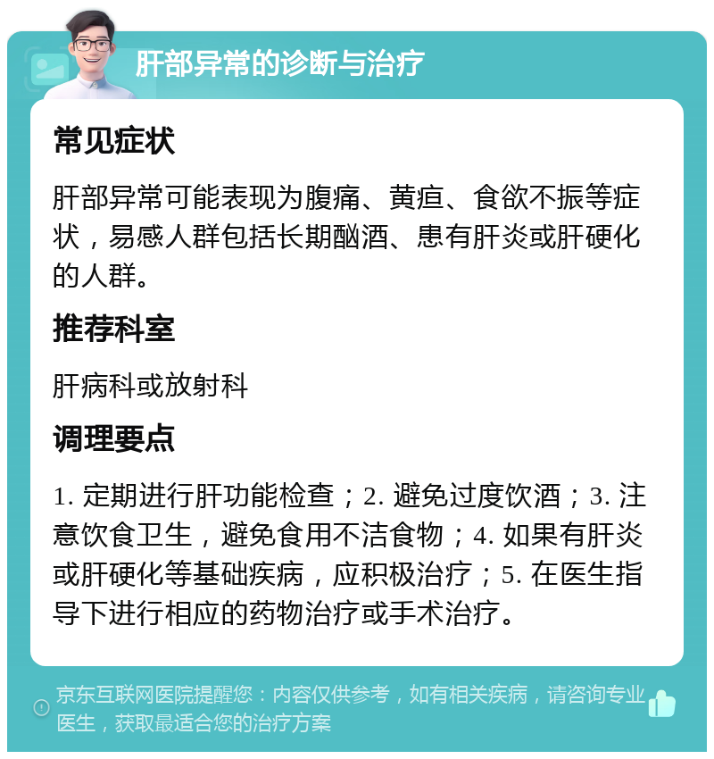 肝部异常的诊断与治疗 常见症状 肝部异常可能表现为腹痛、黄疸、食欲不振等症状，易感人群包括长期酗酒、患有肝炎或肝硬化的人群。 推荐科室 肝病科或放射科 调理要点 1. 定期进行肝功能检查；2. 避免过度饮酒；3. 注意饮食卫生，避免食用不洁食物；4. 如果有肝炎或肝硬化等基础疾病，应积极治疗；5. 在医生指导下进行相应的药物治疗或手术治疗。