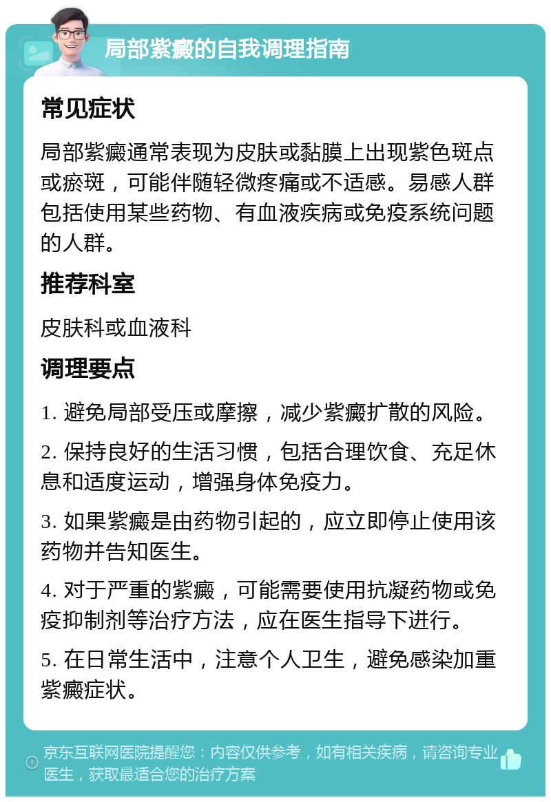 局部紫癜的自我调理指南 常见症状 局部紫癜通常表现为皮肤或黏膜上出现紫色斑点或瘀斑，可能伴随轻微疼痛或不适感。易感人群包括使用某些药物、有血液疾病或免疫系统问题的人群。 推荐科室 皮肤科或血液科 调理要点 1. 避免局部受压或摩擦，减少紫癜扩散的风险。 2. 保持良好的生活习惯，包括合理饮食、充足休息和适度运动，增强身体免疫力。 3. 如果紫癜是由药物引起的，应立即停止使用该药物并告知医生。 4. 对于严重的紫癜，可能需要使用抗凝药物或免疫抑制剂等治疗方法，应在医生指导下进行。 5. 在日常生活中，注意个人卫生，避免感染加重紫癜症状。