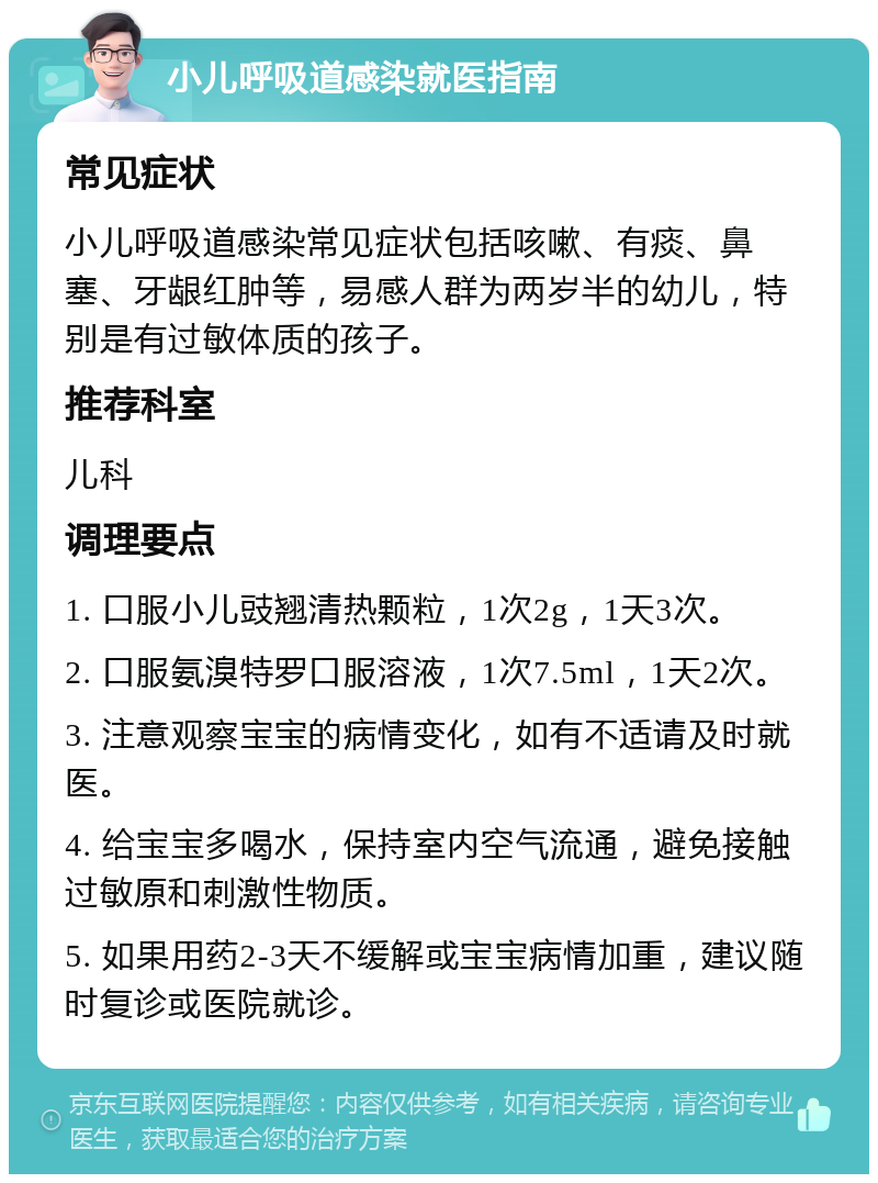 小儿呼吸道感染就医指南 常见症状 小儿呼吸道感染常见症状包括咳嗽、有痰、鼻塞、牙龈红肿等，易感人群为两岁半的幼儿，特别是有过敏体质的孩子。 推荐科室 儿科 调理要点 1. 口服小儿豉翘清热颗粒，1次2g，1天3次。 2. 口服氨溴特罗口服溶液，1次7.5ml，1天2次。 3. 注意观察宝宝的病情变化，如有不适请及时就医。 4. 给宝宝多喝水，保持室内空气流通，避免接触过敏原和刺激性物质。 5. 如果用药2-3天不缓解或宝宝病情加重，建议随时复诊或医院就诊。