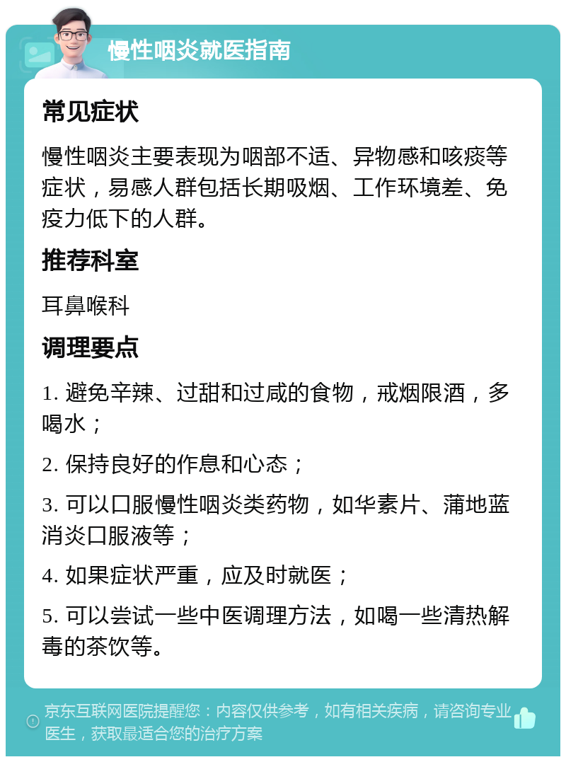 慢性咽炎就医指南 常见症状 慢性咽炎主要表现为咽部不适、异物感和咳痰等症状，易感人群包括长期吸烟、工作环境差、免疫力低下的人群。 推荐科室 耳鼻喉科 调理要点 1. 避免辛辣、过甜和过咸的食物，戒烟限酒，多喝水； 2. 保持良好的作息和心态； 3. 可以口服慢性咽炎类药物，如华素片、蒲地蓝消炎口服液等； 4. 如果症状严重，应及时就医； 5. 可以尝试一些中医调理方法，如喝一些清热解毒的茶饮等。