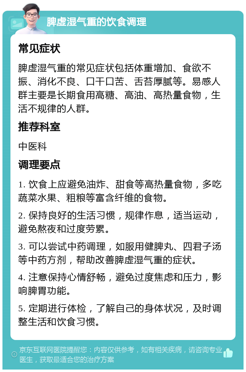 脾虚湿气重的饮食调理 常见症状 脾虚湿气重的常见症状包括体重增加、食欲不振、消化不良、口干口苦、舌苔厚腻等。易感人群主要是长期食用高糖、高油、高热量食物，生活不规律的人群。 推荐科室 中医科 调理要点 1. 饮食上应避免油炸、甜食等高热量食物，多吃蔬菜水果、粗粮等富含纤维的食物。 2. 保持良好的生活习惯，规律作息，适当运动，避免熬夜和过度劳累。 3. 可以尝试中药调理，如服用健脾丸、四君子汤等中药方剂，帮助改善脾虚湿气重的症状。 4. 注意保持心情舒畅，避免过度焦虑和压力，影响脾胃功能。 5. 定期进行体检，了解自己的身体状况，及时调整生活和饮食习惯。