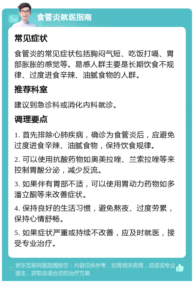 食管炎就医指南 常见症状 食管炎的常见症状包括胸闷气短、吃饭打嗝、胃部胀胀的感觉等。易感人群主要是长期饮食不规律、过度进食辛辣、油腻食物的人群。 推荐科室 建议到急诊科或消化内科就诊。 调理要点 1. 首先排除心肺疾病，确诊为食管炎后，应避免过度进食辛辣、油腻食物，保持饮食规律。 2. 可以使用抗酸药物如奥美拉唑、兰索拉唑等来控制胃酸分泌，减少反流。 3. 如果伴有胃部不适，可以使用胃动力药物如多潘立酮等来改善症状。 4. 保持良好的生活习惯，避免熬夜、过度劳累，保持心情舒畅。 5. 如果症状严重或持续不改善，应及时就医，接受专业治疗。