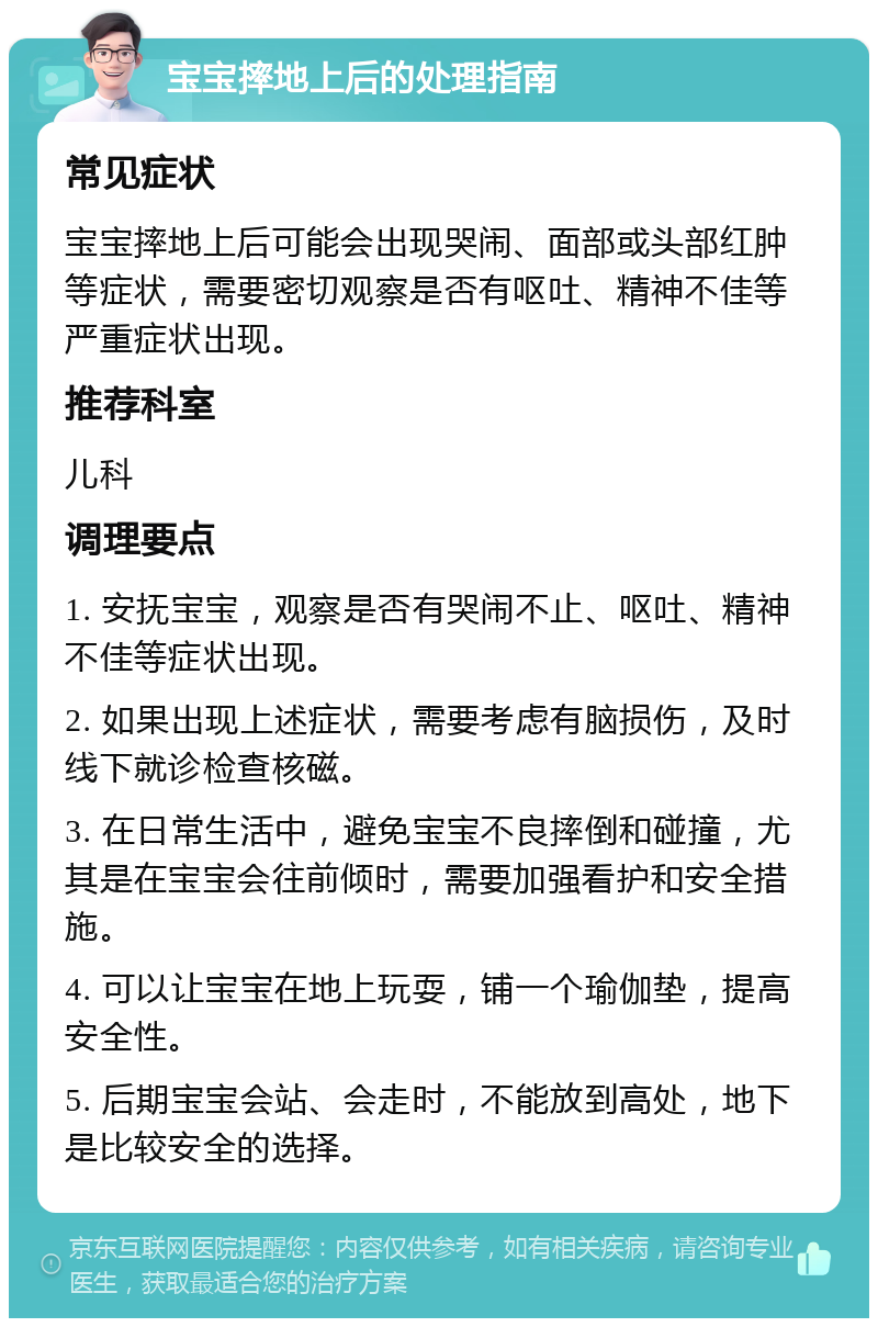 宝宝摔地上后的处理指南 常见症状 宝宝摔地上后可能会出现哭闹、面部或头部红肿等症状，需要密切观察是否有呕吐、精神不佳等严重症状出现。 推荐科室 儿科 调理要点 1. 安抚宝宝，观察是否有哭闹不止、呕吐、精神不佳等症状出现。 2. 如果出现上述症状，需要考虑有脑损伤，及时线下就诊检查核磁。 3. 在日常生活中，避免宝宝不良摔倒和碰撞，尤其是在宝宝会往前倾时，需要加强看护和安全措施。 4. 可以让宝宝在地上玩耍，铺一个瑜伽垫，提高安全性。 5. 后期宝宝会站、会走时，不能放到高处，地下是比较安全的选择。