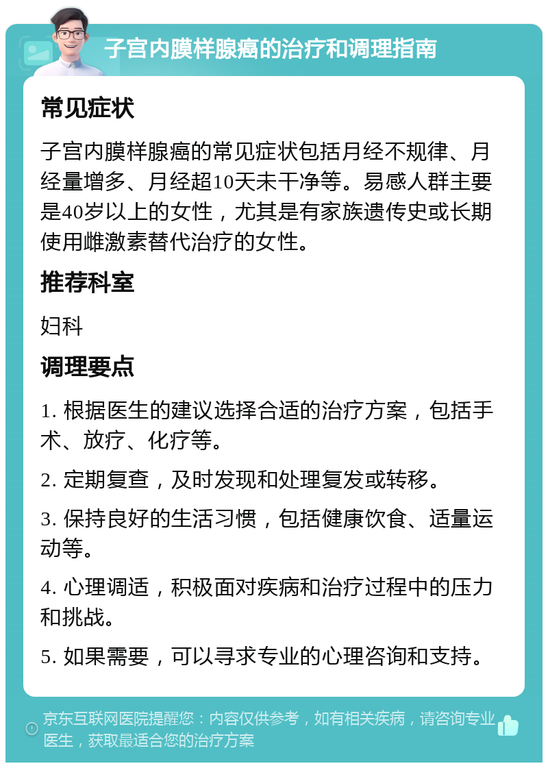 子宫内膜样腺癌的治疗和调理指南 常见症状 子宫内膜样腺癌的常见症状包括月经不规律、月经量增多、月经超10天未干净等。易感人群主要是40岁以上的女性，尤其是有家族遗传史或长期使用雌激素替代治疗的女性。 推荐科室 妇科 调理要点 1. 根据医生的建议选择合适的治疗方案，包括手术、放疗、化疗等。 2. 定期复查，及时发现和处理复发或转移。 3. 保持良好的生活习惯，包括健康饮食、适量运动等。 4. 心理调适，积极面对疾病和治疗过程中的压力和挑战。 5. 如果需要，可以寻求专业的心理咨询和支持。