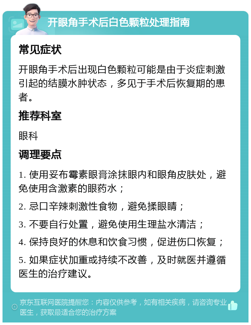 开眼角手术后白色颗粒处理指南 常见症状 开眼角手术后出现白色颗粒可能是由于炎症刺激引起的结膜水肿状态，多见于手术后恢复期的患者。 推荐科室 眼科 调理要点 1. 使用妥布霉素眼膏涂抹眼内和眼角皮肤处，避免使用含激素的眼药水； 2. 忌口辛辣刺激性食物，避免揉眼睛； 3. 不要自行处置，避免使用生理盐水清洁； 4. 保持良好的休息和饮食习惯，促进伤口恢复； 5. 如果症状加重或持续不改善，及时就医并遵循医生的治疗建议。