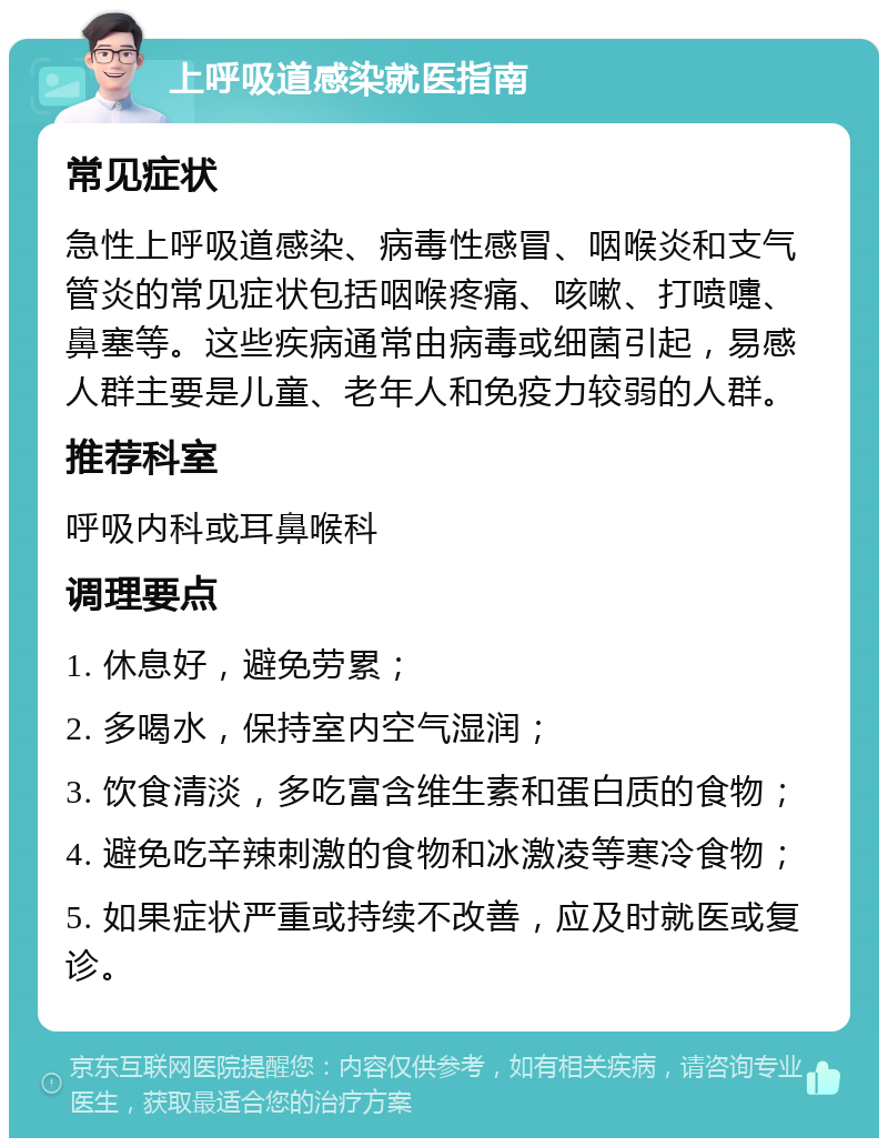 上呼吸道感染就医指南 常见症状 急性上呼吸道感染、病毒性感冒、咽喉炎和支气管炎的常见症状包括咽喉疼痛、咳嗽、打喷嚏、鼻塞等。这些疾病通常由病毒或细菌引起，易感人群主要是儿童、老年人和免疫力较弱的人群。 推荐科室 呼吸内科或耳鼻喉科 调理要点 1. 休息好，避免劳累； 2. 多喝水，保持室内空气湿润； 3. 饮食清淡，多吃富含维生素和蛋白质的食物； 4. 避免吃辛辣刺激的食物和冰激凌等寒冷食物； 5. 如果症状严重或持续不改善，应及时就医或复诊。