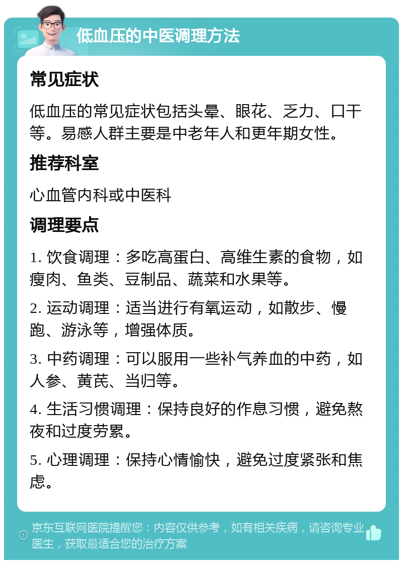 低血压的中医调理方法 常见症状 低血压的常见症状包括头晕、眼花、乏力、口干等。易感人群主要是中老年人和更年期女性。 推荐科室 心血管内科或中医科 调理要点 1. 饮食调理：多吃高蛋白、高维生素的食物，如瘦肉、鱼类、豆制品、蔬菜和水果等。 2. 运动调理：适当进行有氧运动，如散步、慢跑、游泳等，增强体质。 3. 中药调理：可以服用一些补气养血的中药，如人参、黄芪、当归等。 4. 生活习惯调理：保持良好的作息习惯，避免熬夜和过度劳累。 5. 心理调理：保持心情愉快，避免过度紧张和焦虑。