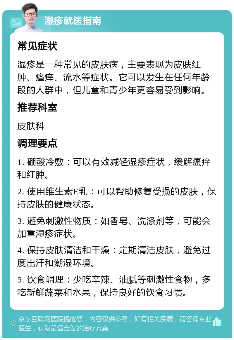 湿疹就医指南 常见症状 湿疹是一种常见的皮肤病，主要表现为皮肤红肿、瘙痒、流水等症状。它可以发生在任何年龄段的人群中，但儿童和青少年更容易受到影响。 推荐科室 皮肤科 调理要点 1. 硼酸冷敷：可以有效减轻湿疹症状，缓解瘙痒和红肿。 2. 使用维生素E乳：可以帮助修复受损的皮肤，保持皮肤的健康状态。 3. 避免刺激性物质：如香皂、洗涤剂等，可能会加重湿疹症状。 4. 保持皮肤清洁和干燥：定期清洁皮肤，避免过度出汗和潮湿环境。 5. 饮食调理：少吃辛辣、油腻等刺激性食物，多吃新鲜蔬菜和水果，保持良好的饮食习惯。