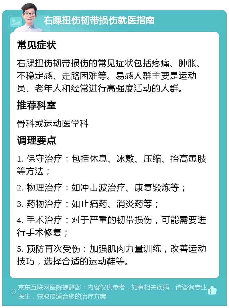 右踝扭伤韧带损伤就医指南 常见症状 右踝扭伤韧带损伤的常见症状包括疼痛、肿胀、不稳定感、走路困难等。易感人群主要是运动员、老年人和经常进行高强度活动的人群。 推荐科室 骨科或运动医学科 调理要点 1. 保守治疗：包括休息、冰敷、压缩、抬高患肢等方法； 2. 物理治疗：如冲击波治疗、康复锻炼等； 3. 药物治疗：如止痛药、消炎药等； 4. 手术治疗：对于严重的韧带损伤，可能需要进行手术修复； 5. 预防再次受伤：加强肌肉力量训练，改善运动技巧，选择合适的运动鞋等。