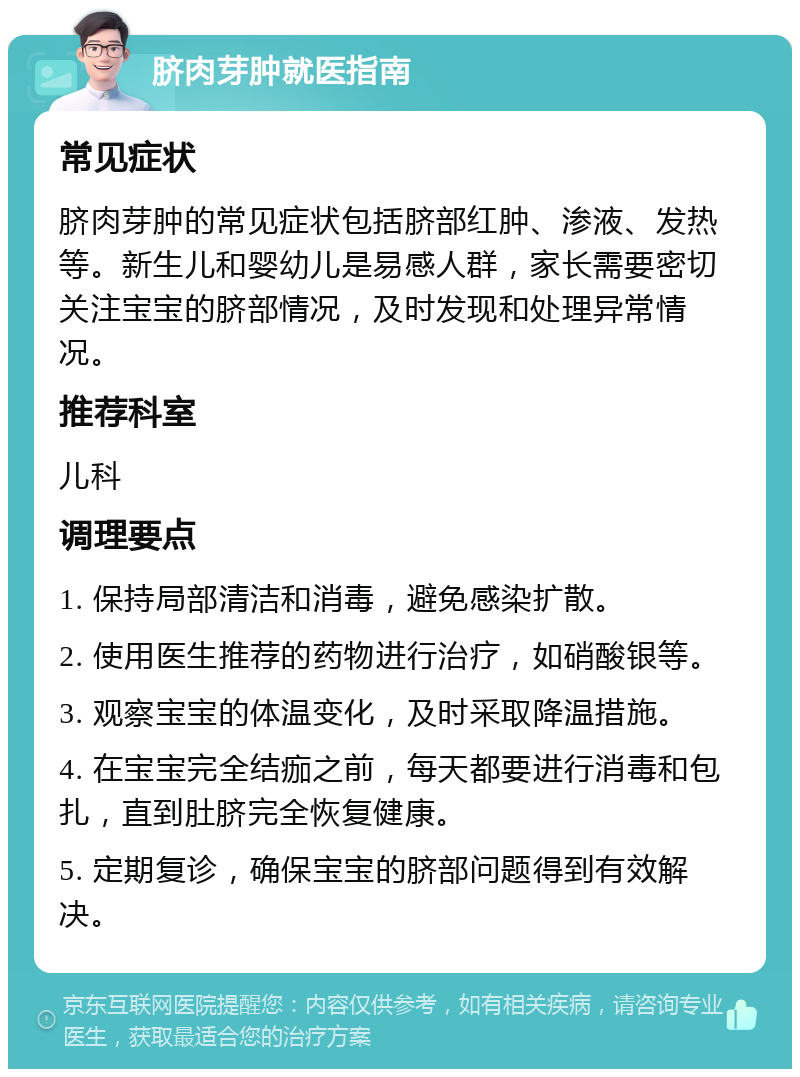 脐肉芽肿就医指南 常见症状 脐肉芽肿的常见症状包括脐部红肿、渗液、发热等。新生儿和婴幼儿是易感人群，家长需要密切关注宝宝的脐部情况，及时发现和处理异常情况。 推荐科室 儿科 调理要点 1. 保持局部清洁和消毒，避免感染扩散。 2. 使用医生推荐的药物进行治疗，如硝酸银等。 3. 观察宝宝的体温变化，及时采取降温措施。 4. 在宝宝完全结痂之前，每天都要进行消毒和包扎，直到肚脐完全恢复健康。 5. 定期复诊，确保宝宝的脐部问题得到有效解决。