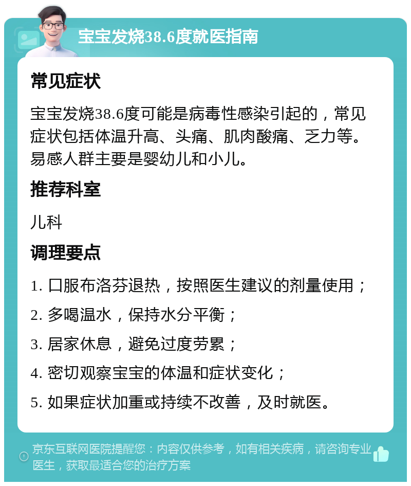 宝宝发烧38.6度就医指南 常见症状 宝宝发烧38.6度可能是病毒性感染引起的，常见症状包括体温升高、头痛、肌肉酸痛、乏力等。易感人群主要是婴幼儿和小儿。 推荐科室 儿科 调理要点 1. 口服布洛芬退热，按照医生建议的剂量使用； 2. 多喝温水，保持水分平衡； 3. 居家休息，避免过度劳累； 4. 密切观察宝宝的体温和症状变化； 5. 如果症状加重或持续不改善，及时就医。