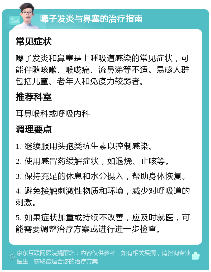 嗓子发炎与鼻塞的治疗指南 常见症状 嗓子发炎和鼻塞是上呼吸道感染的常见症状，可能伴随咳嗽、喉咙痛、流鼻涕等不适。易感人群包括儿童、老年人和免疫力较弱者。 推荐科室 耳鼻喉科或呼吸内科 调理要点 1. 继续服用头孢类抗生素以控制感染。 2. 使用感冒药缓解症状，如退烧、止咳等。 3. 保持充足的休息和水分摄入，帮助身体恢复。 4. 避免接触刺激性物质和环境，减少对呼吸道的刺激。 5. 如果症状加重或持续不改善，应及时就医，可能需要调整治疗方案或进行进一步检查。