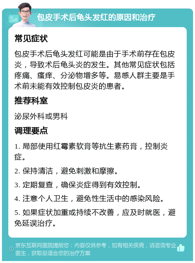 包皮手术后龟头发红的原因和治疗 常见症状 包皮手术后龟头发红可能是由于手术前存在包皮炎，导致术后龟头炎的发生。其他常见症状包括疼痛、瘙痒、分泌物增多等。易感人群主要是手术前未能有效控制包皮炎的患者。 推荐科室 泌尿外科或男科 调理要点 1. 局部使用红霉素软膏等抗生素药膏，控制炎症。 2. 保持清洁，避免刺激和摩擦。 3. 定期复查，确保炎症得到有效控制。 4. 注意个人卫生，避免性生活中的感染风险。 5. 如果症状加重或持续不改善，应及时就医，避免延误治疗。