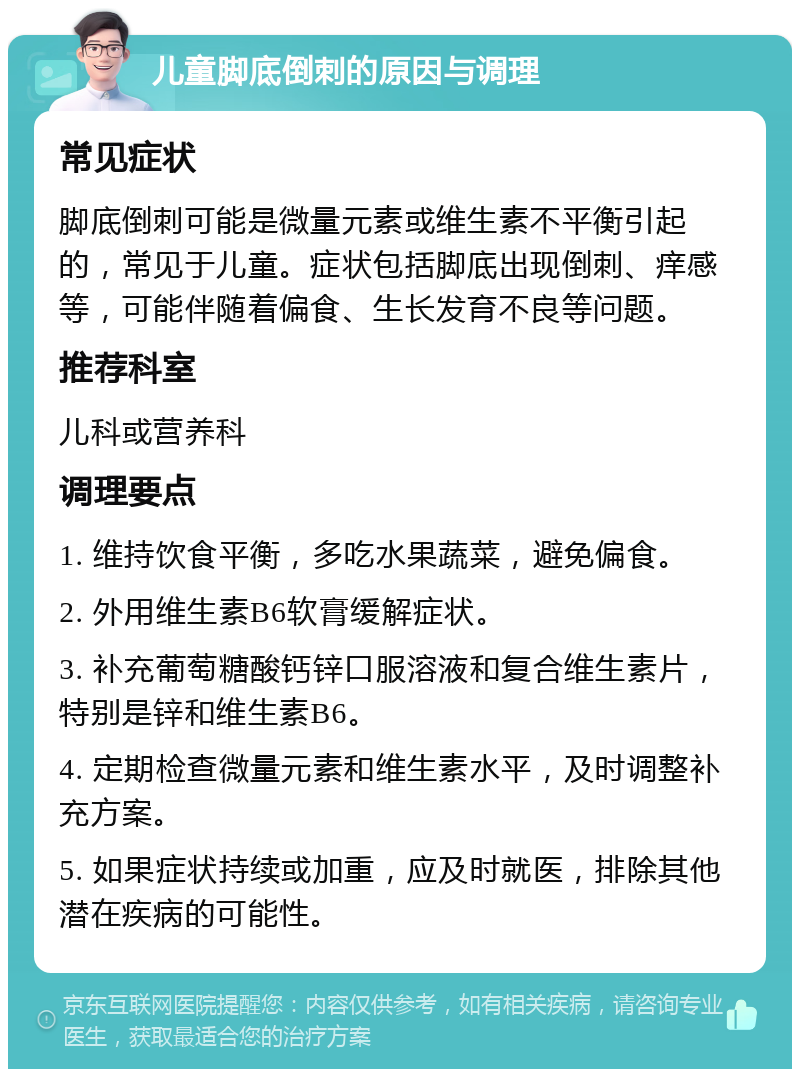 儿童脚底倒刺的原因与调理 常见症状 脚底倒刺可能是微量元素或维生素不平衡引起的，常见于儿童。症状包括脚底出现倒刺、痒感等，可能伴随着偏食、生长发育不良等问题。 推荐科室 儿科或营养科 调理要点 1. 维持饮食平衡，多吃水果蔬菜，避免偏食。 2. 外用维生素B6软膏缓解症状。 3. 补充葡萄糖酸钙锌口服溶液和复合维生素片，特别是锌和维生素B6。 4. 定期检查微量元素和维生素水平，及时调整补充方案。 5. 如果症状持续或加重，应及时就医，排除其他潜在疾病的可能性。