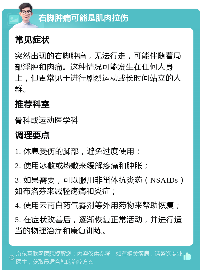 右脚肿痛可能是肌肉拉伤 常见症状 突然出现的右脚肿痛，无法行走，可能伴随着局部浮肿和肉痛。这种情况可能发生在任何人身上，但更常见于进行剧烈运动或长时间站立的人群。 推荐科室 骨科或运动医学科 调理要点 1. 休息受伤的脚部，避免过度使用； 2. 使用冰敷或热敷来缓解疼痛和肿胀； 3. 如果需要，可以服用非甾体抗炎药（NSAIDs）如布洛芬来减轻疼痛和炎症； 4. 使用云南白药气雾剂等外用药物来帮助恢复； 5. 在症状改善后，逐渐恢复正常活动，并进行适当的物理治疗和康复训练。