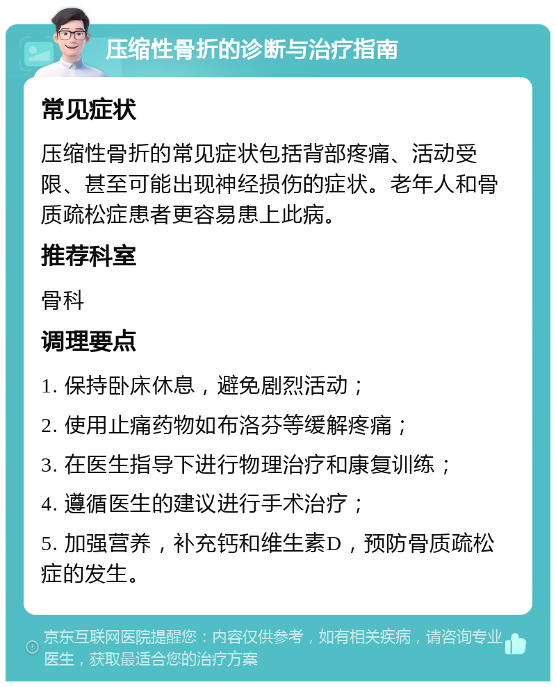 压缩性骨折的诊断与治疗指南 常见症状 压缩性骨折的常见症状包括背部疼痛、活动受限、甚至可能出现神经损伤的症状。老年人和骨质疏松症患者更容易患上此病。 推荐科室 骨科 调理要点 1. 保持卧床休息，避免剧烈活动； 2. 使用止痛药物如布洛芬等缓解疼痛； 3. 在医生指导下进行物理治疗和康复训练； 4. 遵循医生的建议进行手术治疗； 5. 加强营养，补充钙和维生素D，预防骨质疏松症的发生。