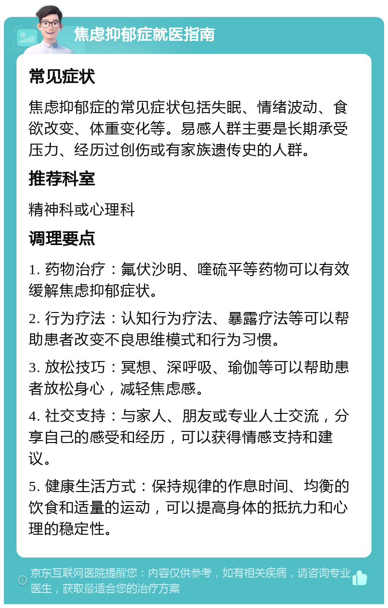 焦虑抑郁症就医指南 常见症状 焦虑抑郁症的常见症状包括失眠、情绪波动、食欲改变、体重变化等。易感人群主要是长期承受压力、经历过创伤或有家族遗传史的人群。 推荐科室 精神科或心理科 调理要点 1. 药物治疗：氟伏沙明、喹硫平等药物可以有效缓解焦虑抑郁症状。 2. 行为疗法：认知行为疗法、暴露疗法等可以帮助患者改变不良思维模式和行为习惯。 3. 放松技巧：冥想、深呼吸、瑜伽等可以帮助患者放松身心，减轻焦虑感。 4. 社交支持：与家人、朋友或专业人士交流，分享自己的感受和经历，可以获得情感支持和建议。 5. 健康生活方式：保持规律的作息时间、均衡的饮食和适量的运动，可以提高身体的抵抗力和心理的稳定性。