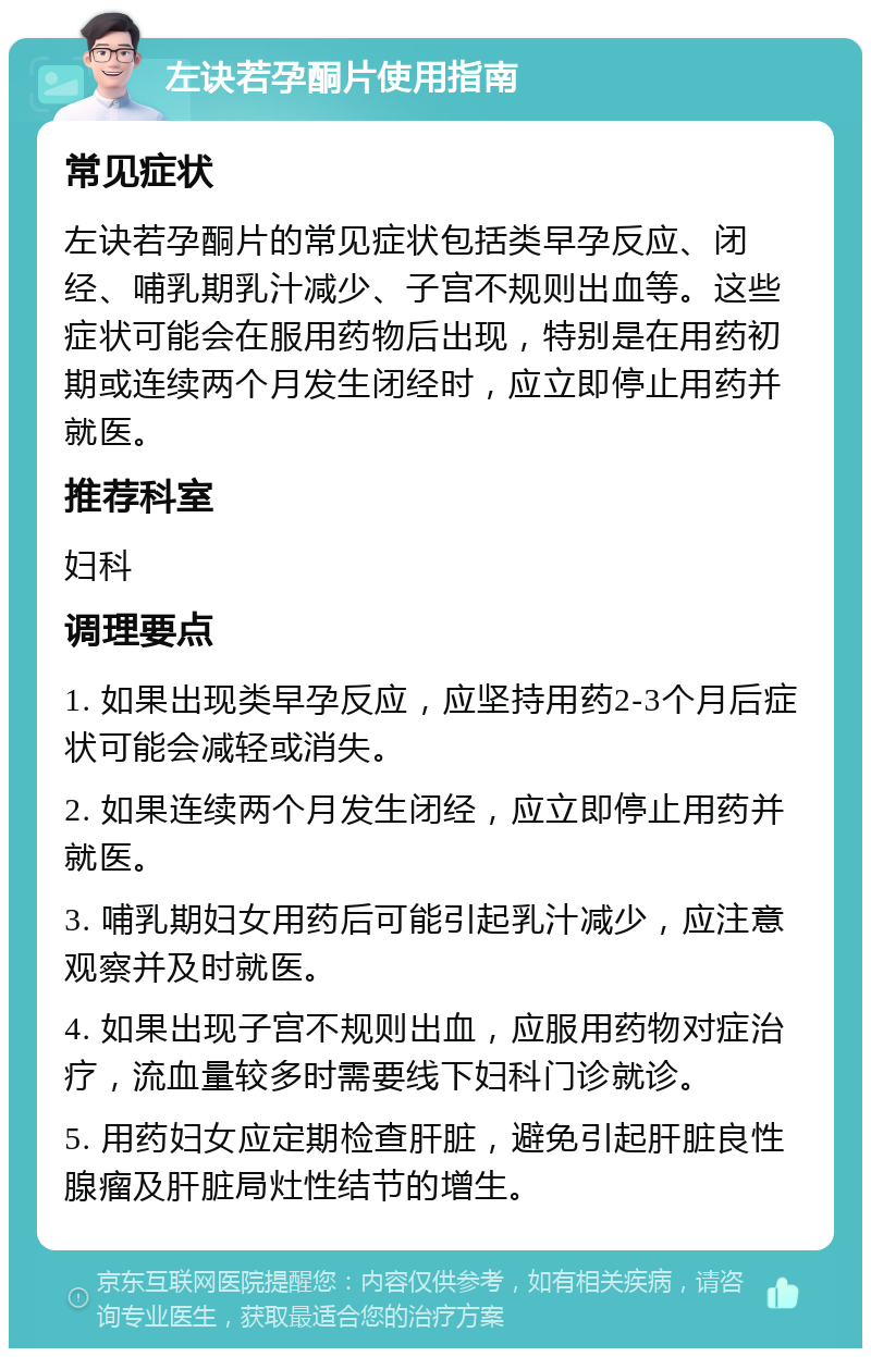 左诀若孕酮片使用指南 常见症状 左诀若孕酮片的常见症状包括类早孕反应、闭经、哺乳期乳汁减少、子宫不规则出血等。这些症状可能会在服用药物后出现，特别是在用药初期或连续两个月发生闭经时，应立即停止用药并就医。 推荐科室 妇科 调理要点 1. 如果出现类早孕反应，应坚持用药2-3个月后症状可能会减轻或消失。 2. 如果连续两个月发生闭经，应立即停止用药并就医。 3. 哺乳期妇女用药后可能引起乳汁减少，应注意观察并及时就医。 4. 如果出现子宫不规则出血，应服用药物对症治疗，流血量较多时需要线下妇科门诊就诊。 5. 用药妇女应定期检查肝脏，避免引起肝脏良性腺瘤及肝脏局灶性结节的增生。