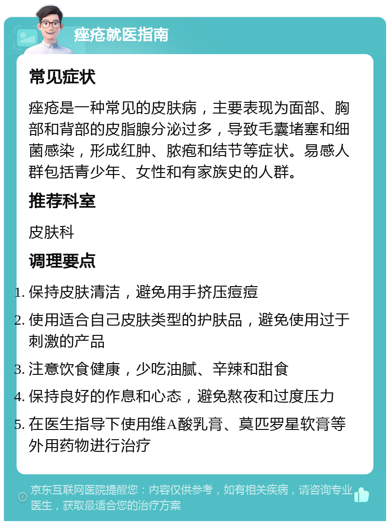 痤疮就医指南 常见症状 痤疮是一种常见的皮肤病，主要表现为面部、胸部和背部的皮脂腺分泌过多，导致毛囊堵塞和细菌感染，形成红肿、脓疱和结节等症状。易感人群包括青少年、女性和有家族史的人群。 推荐科室 皮肤科 调理要点 保持皮肤清洁，避免用手挤压痘痘 使用适合自己皮肤类型的护肤品，避免使用过于刺激的产品 注意饮食健康，少吃油腻、辛辣和甜食 保持良好的作息和心态，避免熬夜和过度压力 在医生指导下使用维A酸乳膏、莫匹罗星软膏等外用药物进行治疗