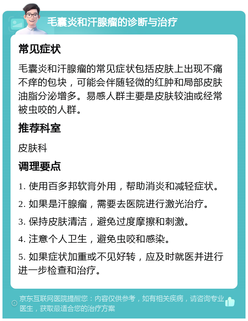 毛囊炎和汗腺瘤的诊断与治疗 常见症状 毛囊炎和汗腺瘤的常见症状包括皮肤上出现不痛不痒的包块，可能会伴随轻微的红肿和局部皮肤油脂分泌增多。易感人群主要是皮肤较油或经常被虫咬的人群。 推荐科室 皮肤科 调理要点 1. 使用百多邦软膏外用，帮助消炎和减轻症状。 2. 如果是汗腺瘤，需要去医院进行激光治疗。 3. 保持皮肤清洁，避免过度摩擦和刺激。 4. 注意个人卫生，避免虫咬和感染。 5. 如果症状加重或不见好转，应及时就医并进行进一步检查和治疗。