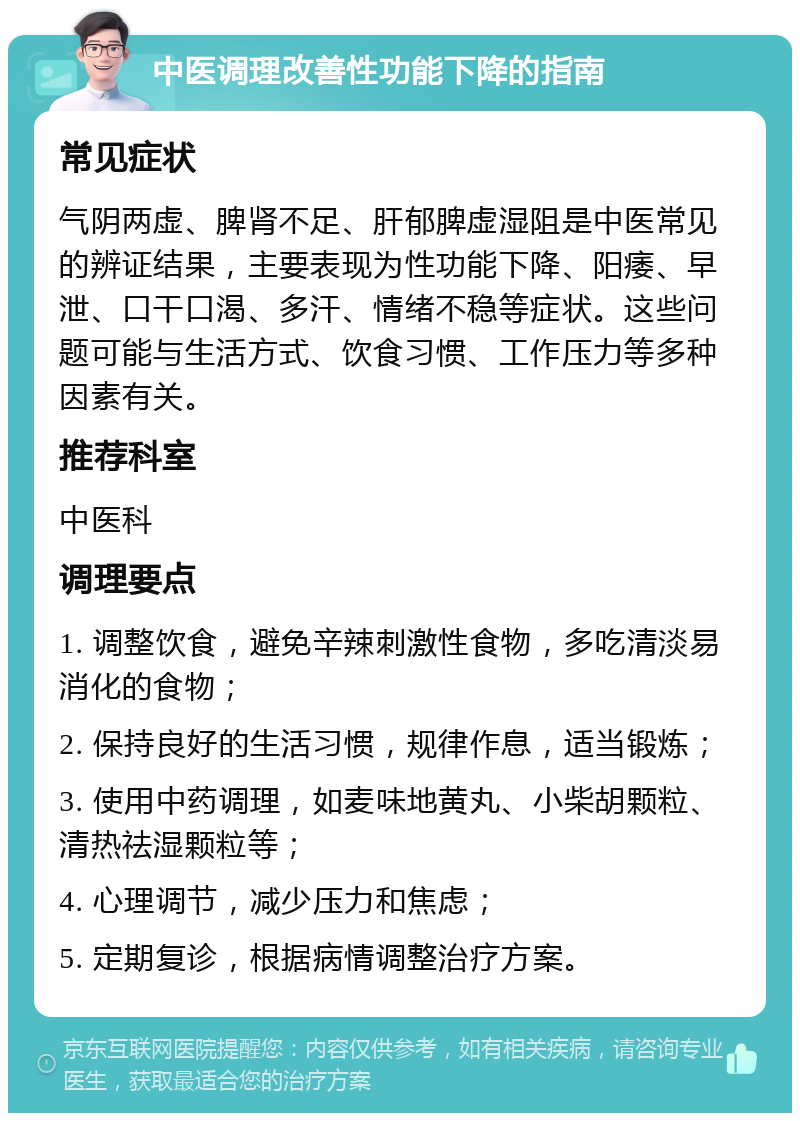 中医调理改善性功能下降的指南 常见症状 气阴两虚、脾肾不足、肝郁脾虚湿阻是中医常见的辨证结果，主要表现为性功能下降、阳痿、早泄、口干口渴、多汗、情绪不稳等症状。这些问题可能与生活方式、饮食习惯、工作压力等多种因素有关。 推荐科室 中医科 调理要点 1. 调整饮食，避免辛辣刺激性食物，多吃清淡易消化的食物； 2. 保持良好的生活习惯，规律作息，适当锻炼； 3. 使用中药调理，如麦味地黄丸、小柴胡颗粒、清热祛湿颗粒等； 4. 心理调节，减少压力和焦虑； 5. 定期复诊，根据病情调整治疗方案。